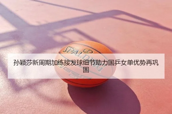 孙颖莎新周期加练接发球细节助力国乒女单优势再巩固