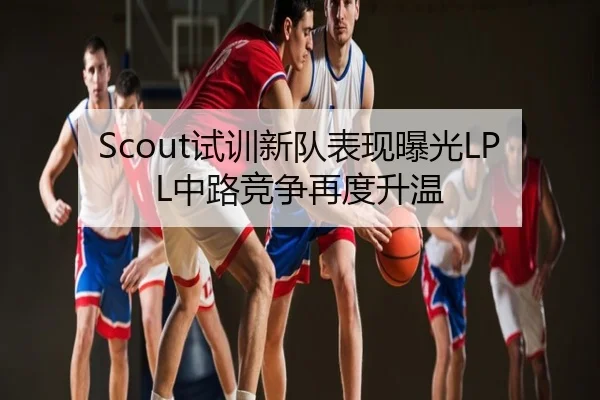 Scout试训新队表现曝光LPL中路竞争再度升温
